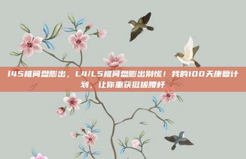 l45椎间盘膨出，L4/L5椎间盘膨出别慌！我的100天康复计划，让你重获挺拔腰杆