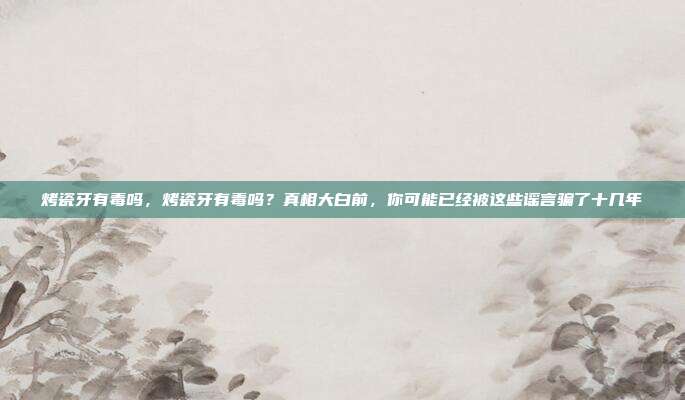 烤瓷牙有毒吗，烤瓷牙有毒吗？真相大白前，你可能已经被这些谣言骗了十几年