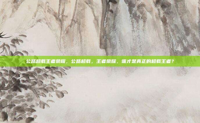 公路超载王者荣耀，公路超载，王者荣耀，谁才是真正的超载王者？