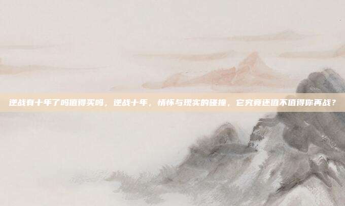 逆战有十年了吗值得买吗,逆战十年,情怀与现实的碰撞,它究竟还值不值得你再战?