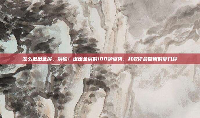 怎么退出全屏,别慌!退出全屏的108种姿势,我教你最管用的那几种