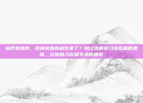 治疗鼻息肉,切掉鼻息肉就完事了?别让这种快刀斩乱麻的思维,让你陷入反复手术的噩梦