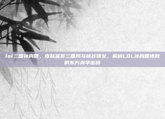 lol三国孙尚香,皮肤鉴赏三国风与峡谷侠女,解析LOL孙尚香皮肤的东方美学密码