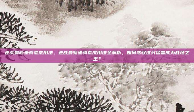 逆战最新坐骑老虎用法,逆战最新坐骑老虎用法全解析,如何驾驭这只猛兽成为战场之王?