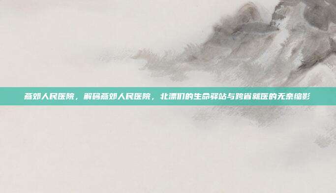 燕郊人民医院,解码燕郊人民医院,北漂们的生命驿站与跨省就医的无奈缩影