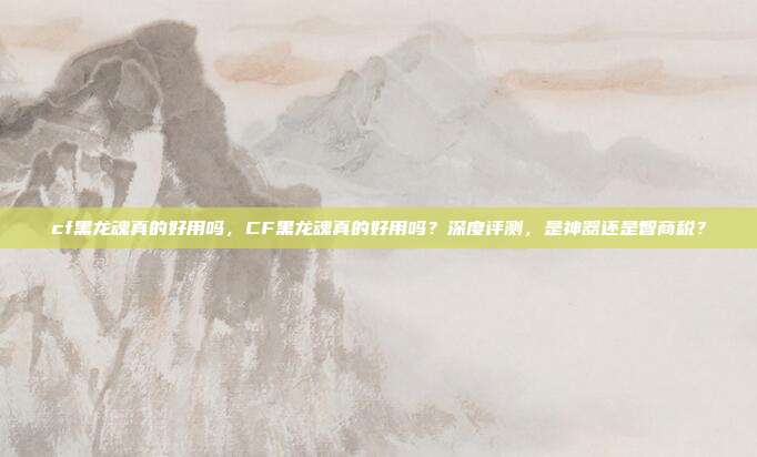 cf黑龙魂真的好用吗,CF黑龙魂真的好用吗?深度评测,是神器还是智商税?