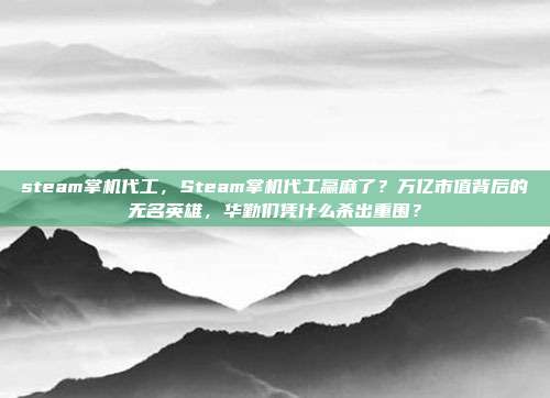 steam掌机代工,Steam掌机代工赢麻了?万亿市值背后的无名英雄,华勤们凭什么杀出重围?
