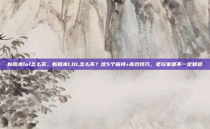 新版本lol怎么买,新版本LOL怎么买?这5个省钱+高效技巧,老玩家都不一定知道