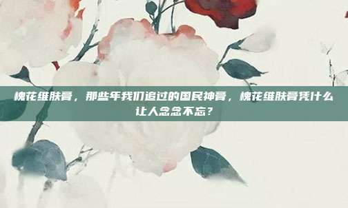 槐花维肤膏,那些年我们追过的国民神膏,槐花维肤膏凭什么让人念念不忘?