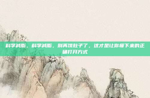 科学减脂,科学减脂,别再饿肚子了,这才是让你瘦下来的正确打开方式