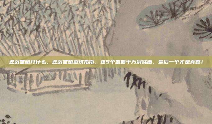 逆战宝箱开什么,逆战宝箱避坑指南,这5个宝箱千万别踩雷,最后一个才是真香!