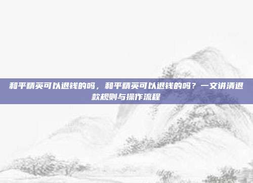 和平精英可以退钱的吗,和平精英可以退钱的吗?一文讲清退款规则与操作流程