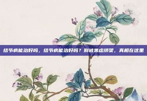 结节病能治好吗,结节病能治好吗?别被焦虑绑架,真相在这里