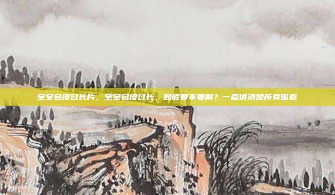 宝宝包皮过长片,宝宝包皮过长,到底要不要割?一篇讲清楚所有困惑