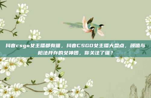 抖音csgo女主播都有谁,抖音CSGO女主播大盘点,颜值与枪法并存的女神团,你关注了谁?