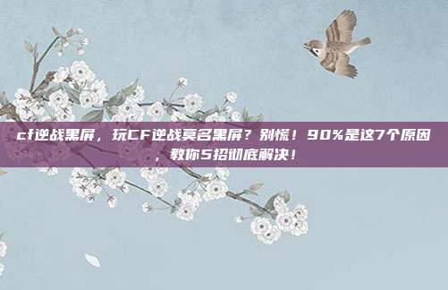 cf逆战黑屏,玩CF逆战莫名黑屏?别慌!90%是这7个原因,教你5招彻底解决!