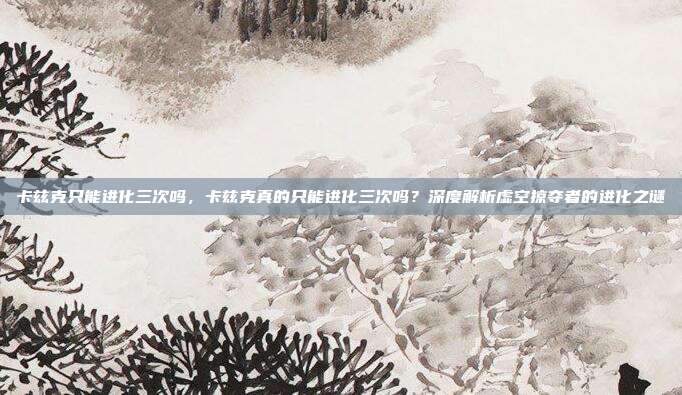 卡兹克只能进化三次吗,卡兹克真的只能进化三次吗?深度解析虚空掠夺者的进化之谜
