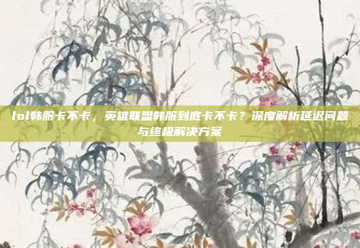 lol韩服卡不卡,英雄联盟韩服到底卡不卡?深度解析延迟问题与终极解决方案