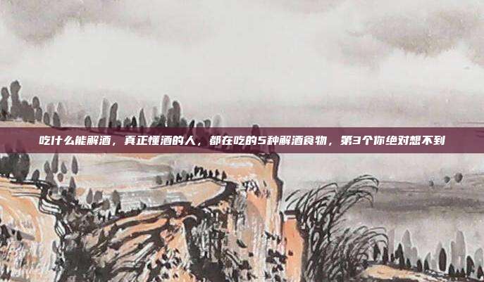 吃什么能解酒，真正懂酒的人，都在吃的5种解酒食物，第3个你绝对想不到