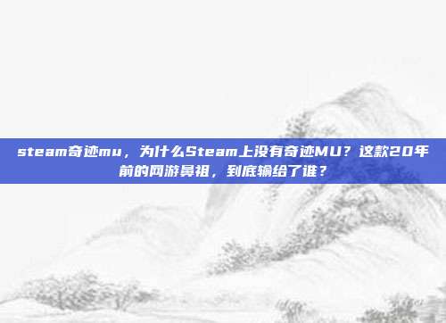 steam奇迹mu,为什么Steam上没有奇迹MU?这款20年前的网游鼻祖,到底输给了谁?