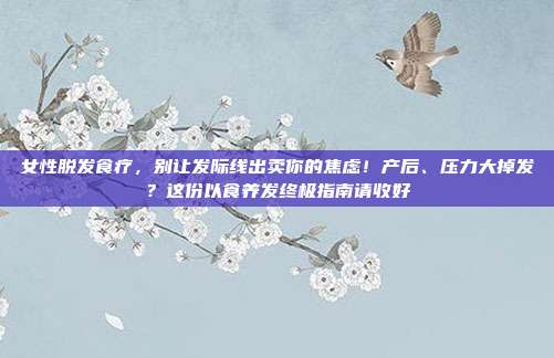 女性脱发食疗,别让发际线出卖你的焦虑!产后、压力大掉发?这份以食养发终极指南请收好