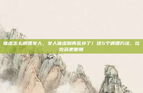 体虚怎么调理女人,女人体虚别再乱补了!这5个调理方法,比吃药更管用