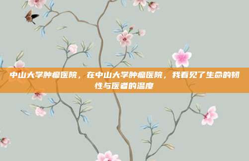 中山大学肿瘤医院,在中山大学肿瘤医院,我看见了生命的韧性与医者的温度