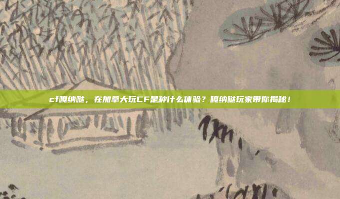 cf嘎纳哒,在加拿大玩CF是种什么体验?嘎纳哒玩家带你揭秘!