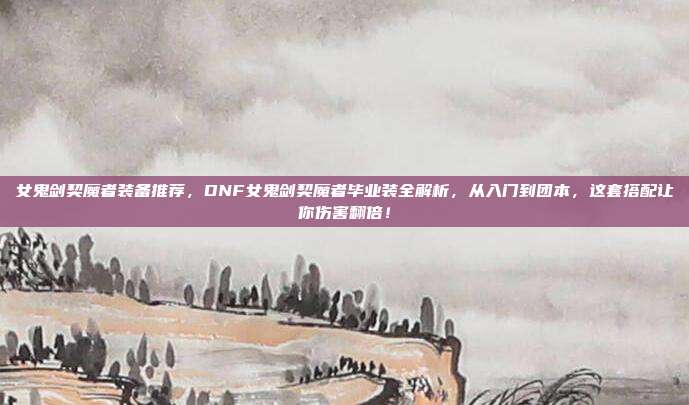 女鬼剑契魔者装备推荐，DNF女鬼剑契魔者毕业装全解析，从入门到团本，这套搭配让你伤害翻倍！