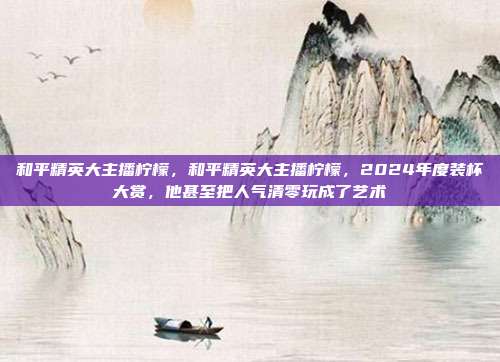 和平精英大主播柠檬,和平精英大主播柠檬,2024年度装杯大赏,他甚至把人气清零玩成了艺术