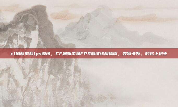 cf刷新率和fps调试,CF刷新率和FPS调试终极指南,告别卡顿,轻松上枪王