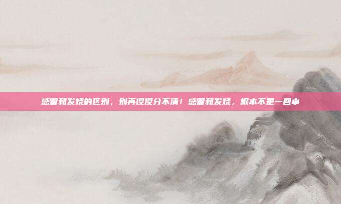 感冒和发烧的区别,别再傻傻分不清!感冒和发烧,根本不是一回事