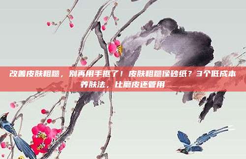 改善皮肤粗糙,别再用手抠了!皮肤粗糙像砂纸?3个低成本养肤法,比磨皮还管用