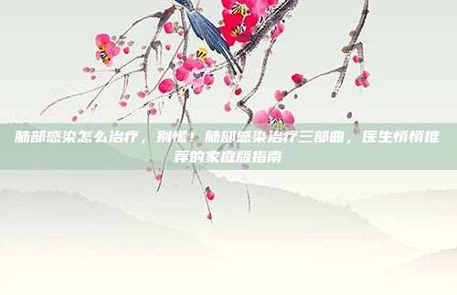 肺部感染怎么治疗,别慌!肺部感染治疗三部曲,医生悄悄推荐的家庭版指南