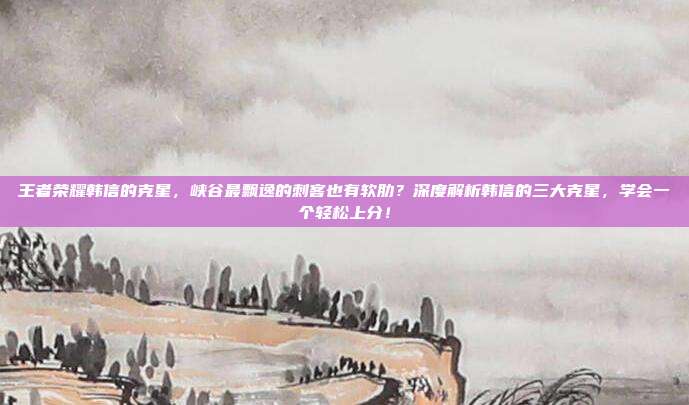 王者荣耀韩信的克星,峡谷最飘逸的刺客也有软肋?深度解析韩信的三大克星,学会一个轻松上分!