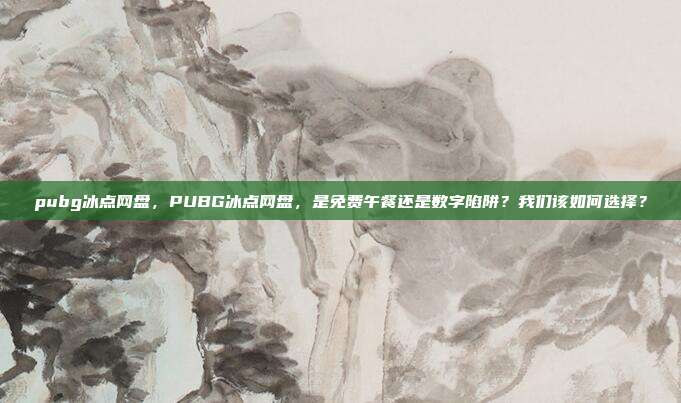 pubg冰点网盘,PUBG冰点网盘,是免费午餐还是数字陷阱?我们该如何选择?