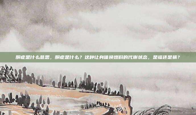 酮症是什么意思,酮症是什么?这种让身体换燃料的代谢状态,是福还是祸?