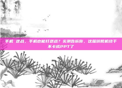 手机 逆战,手机也能打逆战?实测告诉你,这届旗舰机终于不卡成PPT了