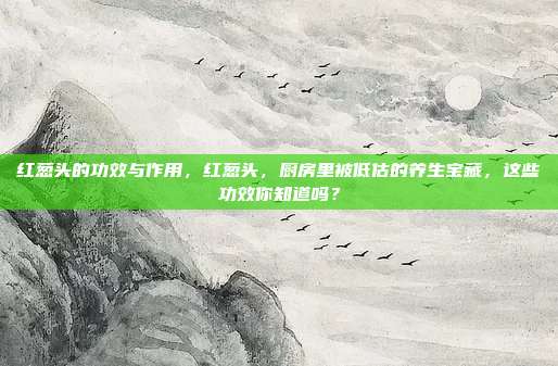 红葱头的功效与作用,红葱头,厨房里被低估的养生宝藏,这些功效你知道吗?