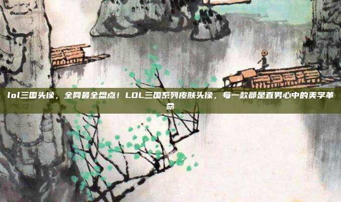 lol三国头像,全网最全盘点!LOL三国系列皮肤头像,每一款都是直男心中的美学革命