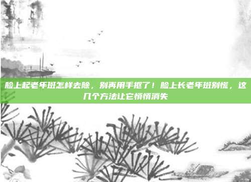 脸上起老年斑怎样去除,别再用手抠了!脸上长老年斑别慌,这几个方法让它悄悄消失
