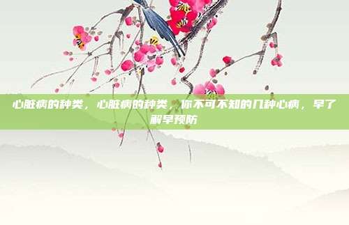 心脏病的种类,心脏病的种类,你不可不知的几种心病,早了解早预防