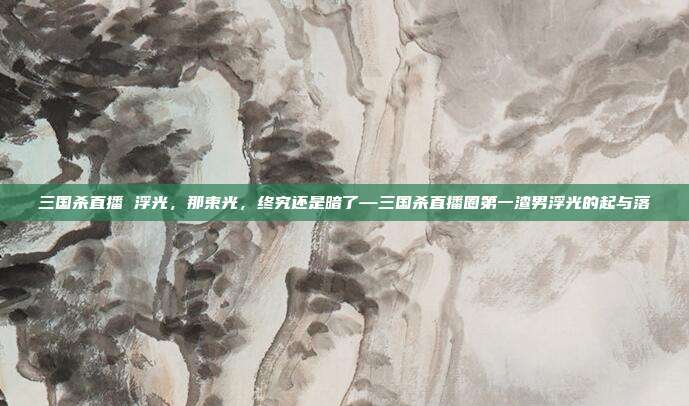 三国杀直播 浮光,那束光,终究还是暗了—三国杀直播圈第一渣男浮光的起与落