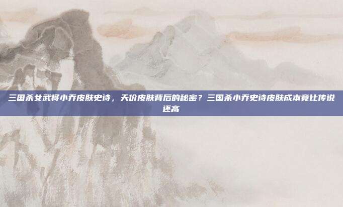 三国杀女武将小乔皮肤史诗,天价皮肤背后的秘密?三国杀小乔史诗皮肤成本竟比传说还高