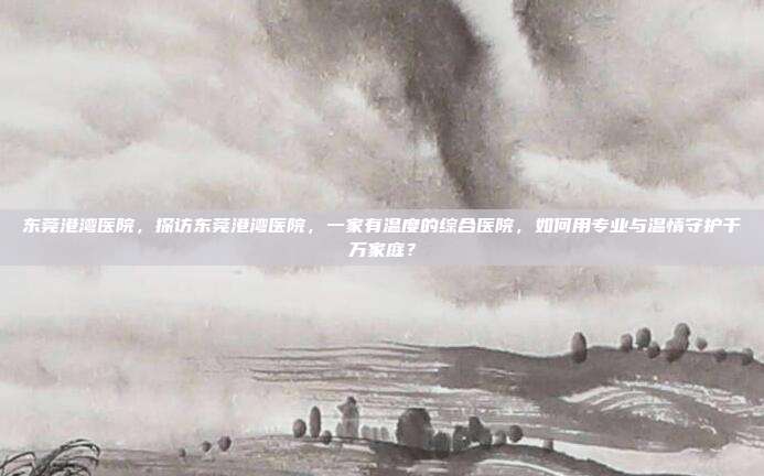 东莞港湾医院,探访东莞港湾医院,一家有温度的综合医院,如何用专业与温情守护千万家庭?