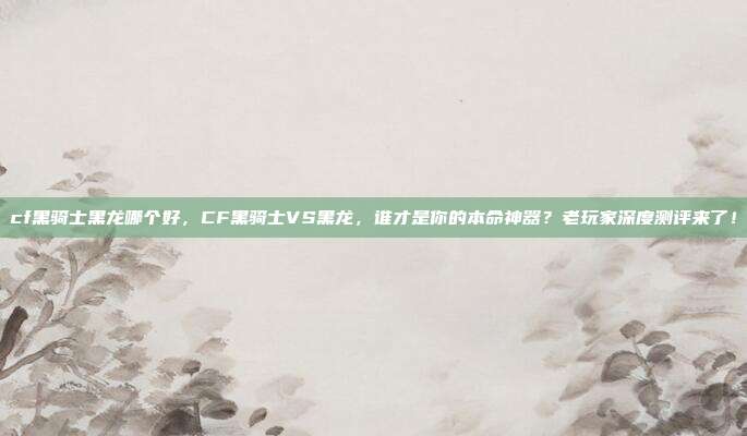 cf黑骑士黑龙哪个好,CF黑骑士VS黑龙,谁才是你的本命神器?老玩家深度测评来了!