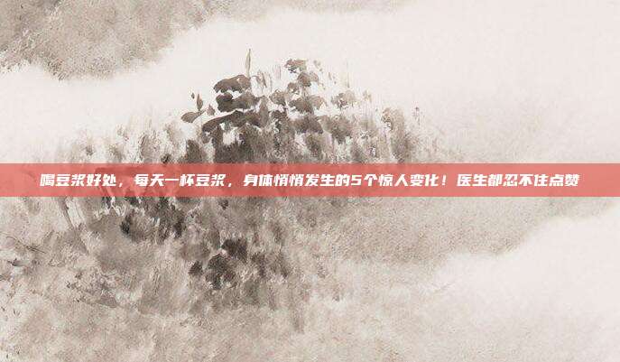 喝豆浆好处,每天一杯豆浆,身体悄悄发生的5个惊人变化!医生都忍不住点赞