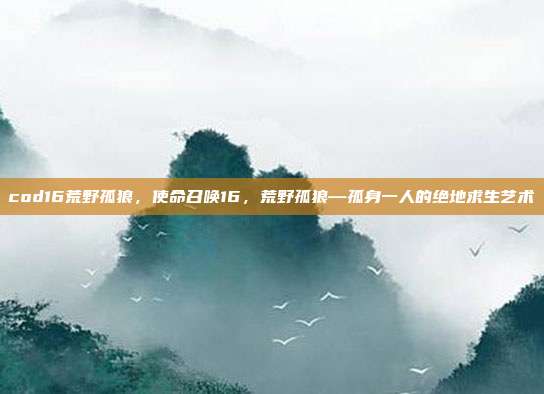 cod16荒野孤狼,使命召唤16,荒野孤狼—孤身一人的绝地求生艺术