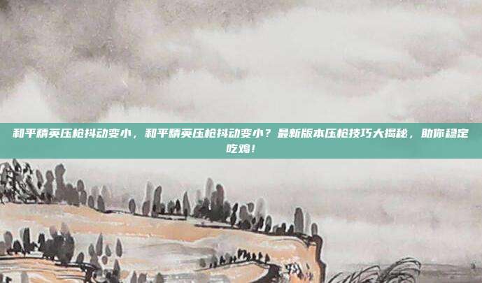 和平精英压枪抖动变小,和平精英压枪抖动变小?最新版本压枪技巧大揭秘,助你稳定吃鸡!