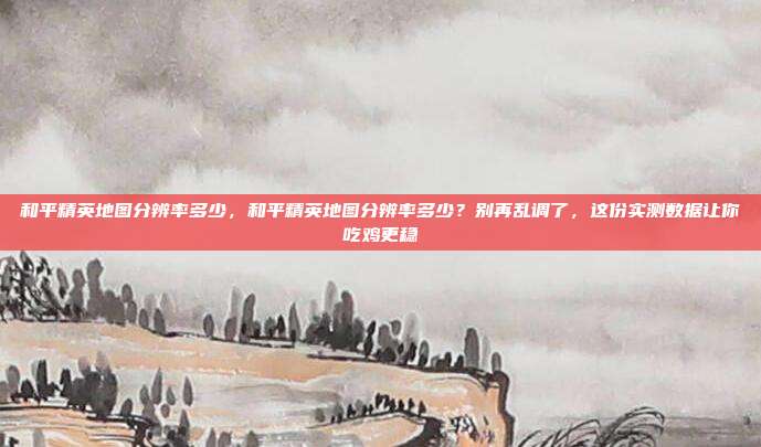 和平精英地图分辨率多少,和平精英地图分辨率多少?别再乱调了,这份实测数据让你吃鸡更稳